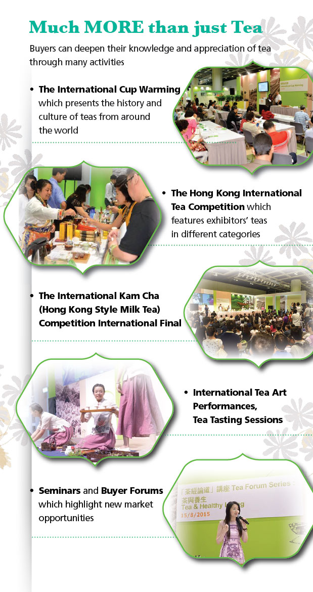 Find out more in the Fair.  Much more than just Tea.  The International Cup Warming.  The Hong Kong International Tea Competition. The International Kam Cha Competition International Final. International Tea Art Performanaces, Tea Tasting Sessions. Seminars and Buyer Forums.